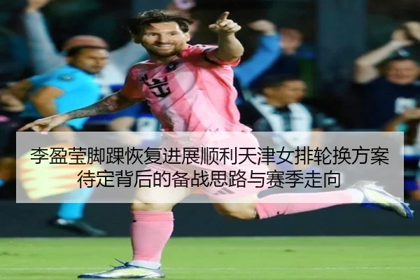 李盈莹脚踝恢复进展顺利天津女排轮换方案待定背后的备战思路与赛季走向 | MangoSport
